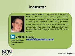 Excel para Negócios
Instrutor
Paulo José Mendes – Engenheiro formado pela
USP com Mestrado em Qualidade pela UPC de
Barcelona. Sócio Fundador da Barcino Solutions
– Excel para Negócios em 2010, já tendo
ministrado cursos de Excel para empresas de
diferentes portes, tais como : Boticário, Siemens,
Ecorodovias, JBS, Polenghi, Coca-Cola, GE, entre
outras.
Contato:
www.BCNTreinamentos.com.br
Linkedin
Grupo no Linkedin
Produtividade em
Excel
 