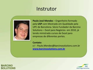 Excel para Negócios
Barra de Rolagem no Gráfico
79,54
84,83
82,87
78,30
84,37
86,72
79,82
78,37
80,99
78,31
79,28 79,34
74,00
76,00
78,00
80,00
82,00
84,00
86,00
88,00
jul/13 ago/13 set/13 out/13 nov/13 dez/13
Milhares
São Paulo Minas Gerais
Com a barra de rolagem é possível visualizar vários dados num único gráfico.
 