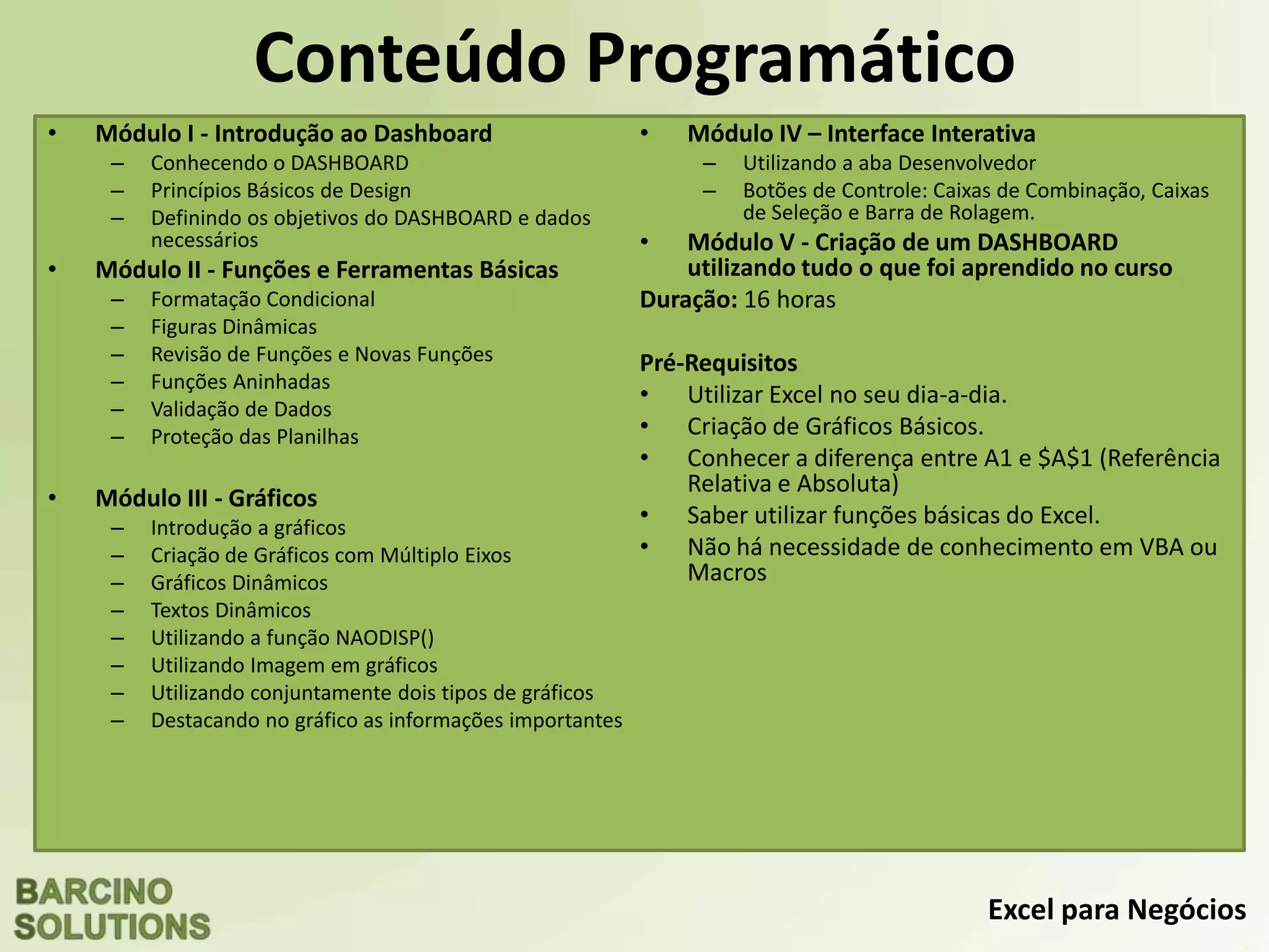 Excel para Negócios
Conteúdo Programático
• Módulo I - Introdução ao Dashboard
– Conhecendo o DASHBOARD
– Princípios Básicos de Design
– Definindo os objetivos do DASHBOARD e dados
necessários
• Módulo II - Funções e Ferramentas Básicas
– Formatação Condicional
– Figuras Dinâmicas
– Revisão de Funções e Novas Funções
– Funções Aninhadas
– Validação de Dados
– Proteção das Planilhas
• Módulo III - Gráficos
– Introdução a gráficos
– Criação de Gráficos com Múltiplo Eixos
– Gráficos Dinâmicos
– Textos Dinâmicos
– Utilizando a função NAODISP()
– Utilizando Imagem em gráficos
– Utilizando conjuntamente dois tipos de gráficos
– Destacando no gráfico as informações importantes
• Módulo IV – Interface Interativa
– Utilizando a aba Desenvolvedor
– Botões de Controle: Caixas de Combinação, Caixas
de Seleção e Barra de Rolagem.
• Módulo V - Criação de um DASHBOARD
utilizando tudo o que foi aprendido no curso
Duração: 16 horas
Pré-Requisitos
• Utilizar Excel no seu dia-a-dia.
• Criação de Gráficos Básicos.
• Conhecer a diferença entre A1 e $A$1 (Referência
Relativa e Absoluta)
• Saber utilizar funções básicas do Excel.
• Não há necessidade de conhecimento em VBA ou
Macros
Maiores Informações:
www.BCNTreinamentos.com.br
atendimento@BCNTreinamentos.com.br
Tel.: 11 3486-7689
 