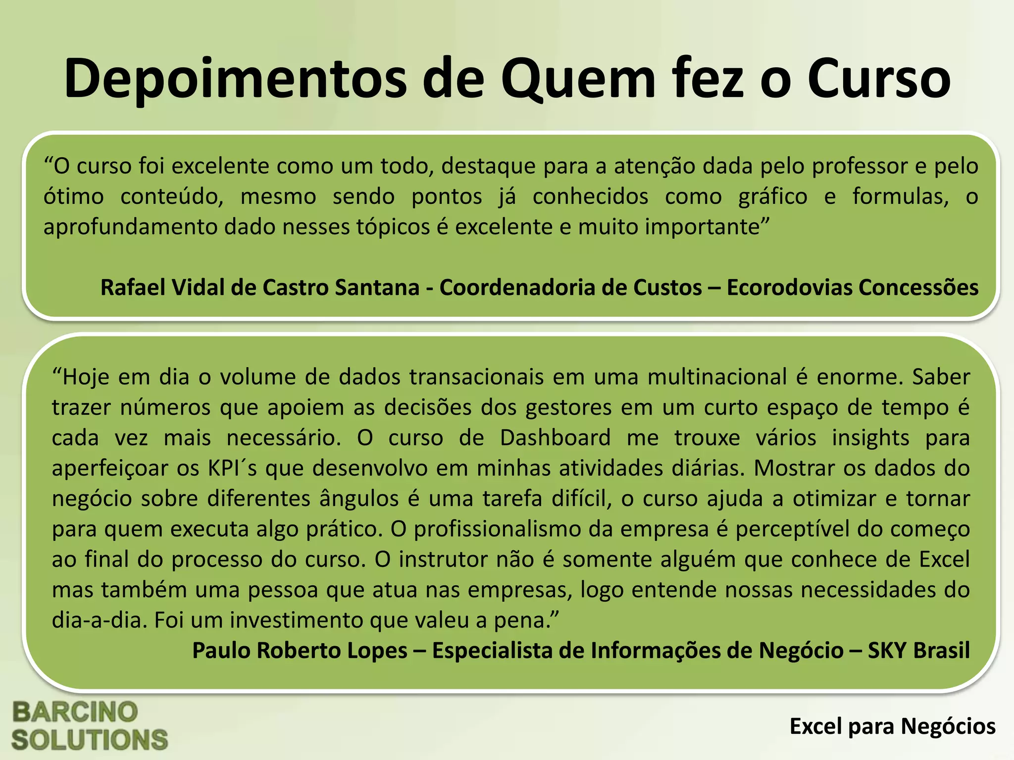 Excel para Negócios
Depoimentos de Quem fez o Curso
“O curso foi excelente como um todo, destaque para a atenção dada pelo professor e pelo
ótimo conteúdo, mesmo sendo pontos já conhecidos como gráfico e formulas, o
aprofundamento dado nesses tópicos é excelente e muito importante”
Rafael Vidal de Castro Santana - Coordenadoria de Custos – Ecorodovias Concessões
“Hoje em dia o volume de dados transacionais em uma multinacional é enorme. Saber
trazer números que apoiem as decisões dos gestores em um curto espaço de tempo é
cada vez mais necessário. O curso de Dashboard me trouxe vários insights para
aperfeiçoar os KPI´s que desenvolvo em minhas atividades diárias. Mostrar os dados do
negócio sobre diferentes ângulos é uma tarefa difícil, o curso ajuda a otimizar e tornar
para quem executa algo prático. O profissionalismo da empresa é perceptível do começo
ao final do processo do curso. O instrutor não é somente alguém que conhece de Excel
mas também uma pessoa que atua nas empresas, logo entende nossas necessidades do
dia-a-dia. Foi um investimento que valeu a pena.”
Paulo Roberto Lopes – Especialista de Informações de Negócio – SKY Brasil
 