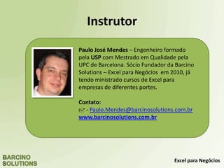 Excel para Negócios
Dashboard em Excel
Infográficos em Excel – Gráficos Avançados
Formação de Analistas em Excel
Macros e VBA em Excel
Fluxo de Caixa em Excel
Excel para Advogados
Dominando a Tabela Dinâmica em Excel
Trabalhando com Dados em Excel
Curso customizados In Company
Maiores informações: www.BCNTreinamentos.com.br
Outros Cursos Oferecidos
 