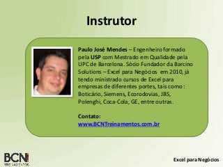 Excel para Negócios
Instrutor
Paulo José Mendes – Engenheiro formado
pela USP com Mestrado em Qualidade pela
UPC de Barcelona. Sócio Fundador da Barcino
Solutions – Excel para Negócios em 2010, já
tendo ministrado cursos de Excel para
empresas de diferentes portes, tais como :
Boticário, Siemens, Ecorodovias, JBS,
Polenghi, Coca-Cola, GE, entre outras.
Contato:
www.BCNTreinamentos.com.br
 