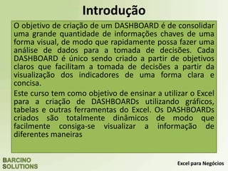 Excel para Negócios
Introdução
O objetivo de criação de um DASHBOARD é de consolidar
uma grande quantidade de informações chaves de uma
forma visual, de modo que rapidamente possa fazer uma
análise de dados para a tomada de decisões. Cada
DASHBOARD é único sendo criado a partir de objetivos
claros que facilitam a tomada de decisões a partir da
visualização dos indicadores de uma forma clara e
concisa.
Este curso tem como objetivo de ensinar a utilizar o Excel
para a criação de DASHBOARDs utilizando gráficos,
tabelas e outras ferramentas do Excel. Os DASHBOARDs
criados são totalmente dinâmicos de modo que
facilmente consiga-se visualizar a informação de
diferentes maneiras
 
