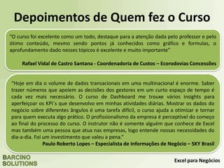 Excel para Negócios
Depoimentos de Quem fez o Curso
“O curso foi excelente como um todo, destaque para a atenção dada pelo professor e pelo
ótimo conteúdo, mesmo sendo pontos já conhecidos como gráfico e formulas, o
aprofundamento dado nesses tópicos é excelente e muito importante”
Rafael Vidal de Castro Santana - Coordenadoria de Custos – Ecorodovias Concessões
“Hoje em dia o volume de dados transacionais em uma multinacional é enorme. Saber
trazer números que apoiem as decisões dos gestores em um curto espaço de tempo é
cada vez mais necessário. O curso de Dashboard me trouxe vários insights para
aperfeiçoar os KPI´s que desenvolvo em minhas atividades diárias. Mostrar os dados do
negócio sobre diferentes ângulos é uma tarefa difícil, o curso ajuda a otimizar e tornar
para quem executa algo prático. O profissionalismo da empresa é perceptível do começo
ao final do processo do curso. O instrutor não é somente alguém que conhece de Excel
mas também uma pessoa que atua nas empresas, logo entende nossas necessidades do
dia-a-dia. Foi um investimento que valeu a pena.”
Paulo Roberto Lopes – Especialista de Informações de Negócio – SKY Brasil
 