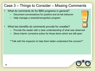 Case 3 – Things to Consider – Missing Comments
• What do comments do for BBS programs in general?
– Document conversations for positive and at-risk behavior
– Help manage a rewards/recognition program
• What two benefits do comments provide for unsafes?
– Provide the reader with a clear understanding of what was observed
– Show interim corrective action for those items which are still open
**Talk with the inspector to help them better understand the concern**
18
 