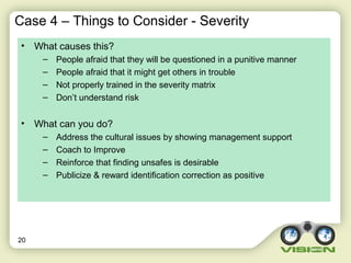 Case 4 – Things to Consider - Severity
• What causes this?
– People afraid that they will be questioned in a punitive manner
– People afraid that it might get others in trouble
– Not properly trained in the severity matrix
– Don’t understand risk
• What can you do?
– Address the cultural issues by showing management support
– Coach to Improve
– Reinforce that finding unsafes is desirable
– Publicize & reward identification correction as positive
20
 