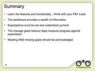 Summary
• Learn the features and functionality – Work with your P&T Lead
• The dashboard provides a wealth of information
• Expectations must be set and understood up front
• The manage goals feature helps measure progress against
expectation
• Meeting AND missing goals should be acknowledged
24
 