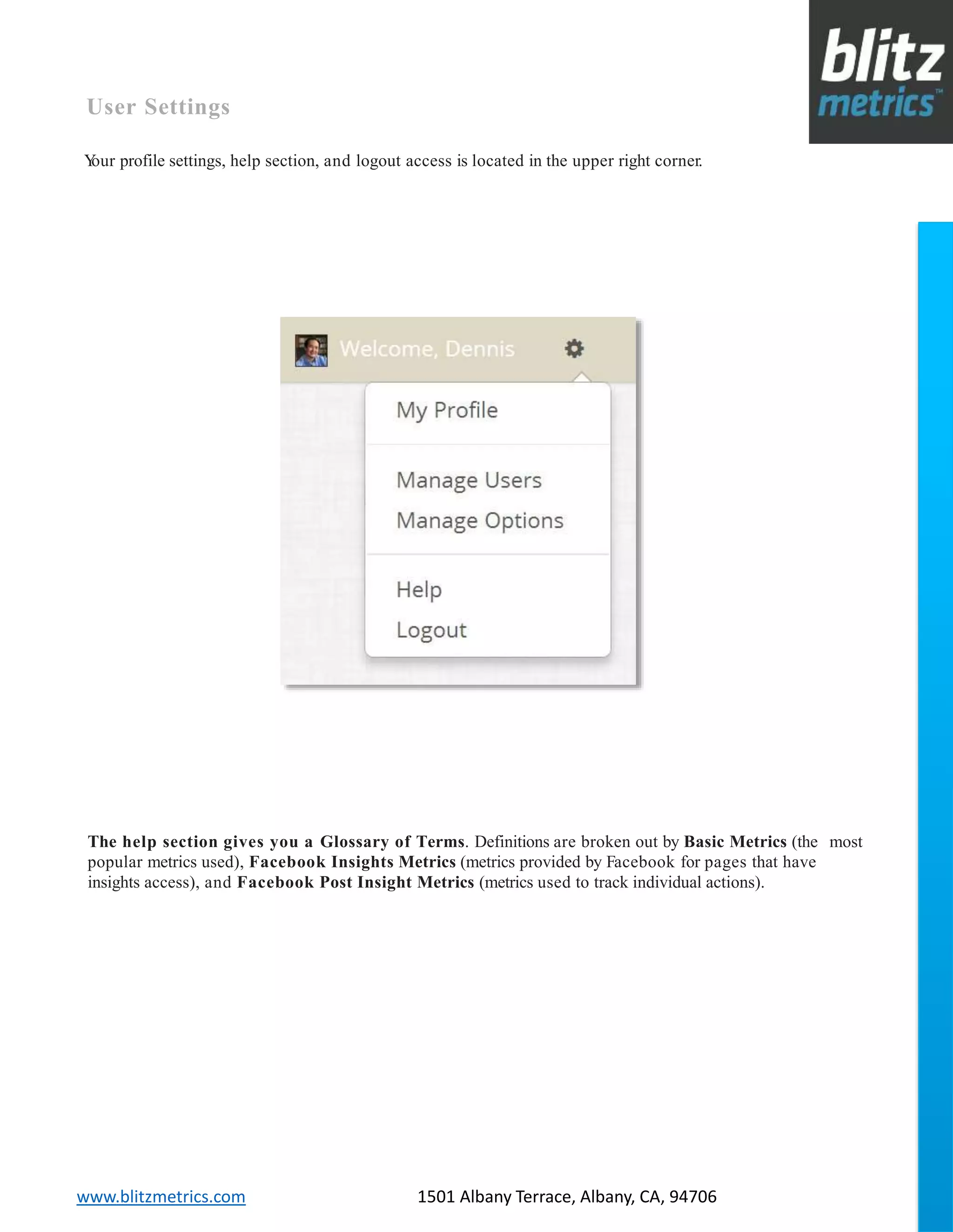 blitzmetrics.com facebook.com/blitzmetrics 2028 E Ben White BLVD STE 240 PMB 5453 Austin TX 78741 Dashboard User Guide V1.8
logo
www.blitzmetrics.com 1501 Albany Terrace, Albany, CA, 94706
User Settings
Your profile settings, help section, and logout access is located in the upper right corner.
The help section gives you a Glossary of Terms. Definitions are broken out by Basic Metrics (the most
popular metrics used), Facebook Insights Metrics (metrics provided by Facebook for pages that have
insights access), and Facebook Post Insight Metrics (metrics used to track individual actions).
 