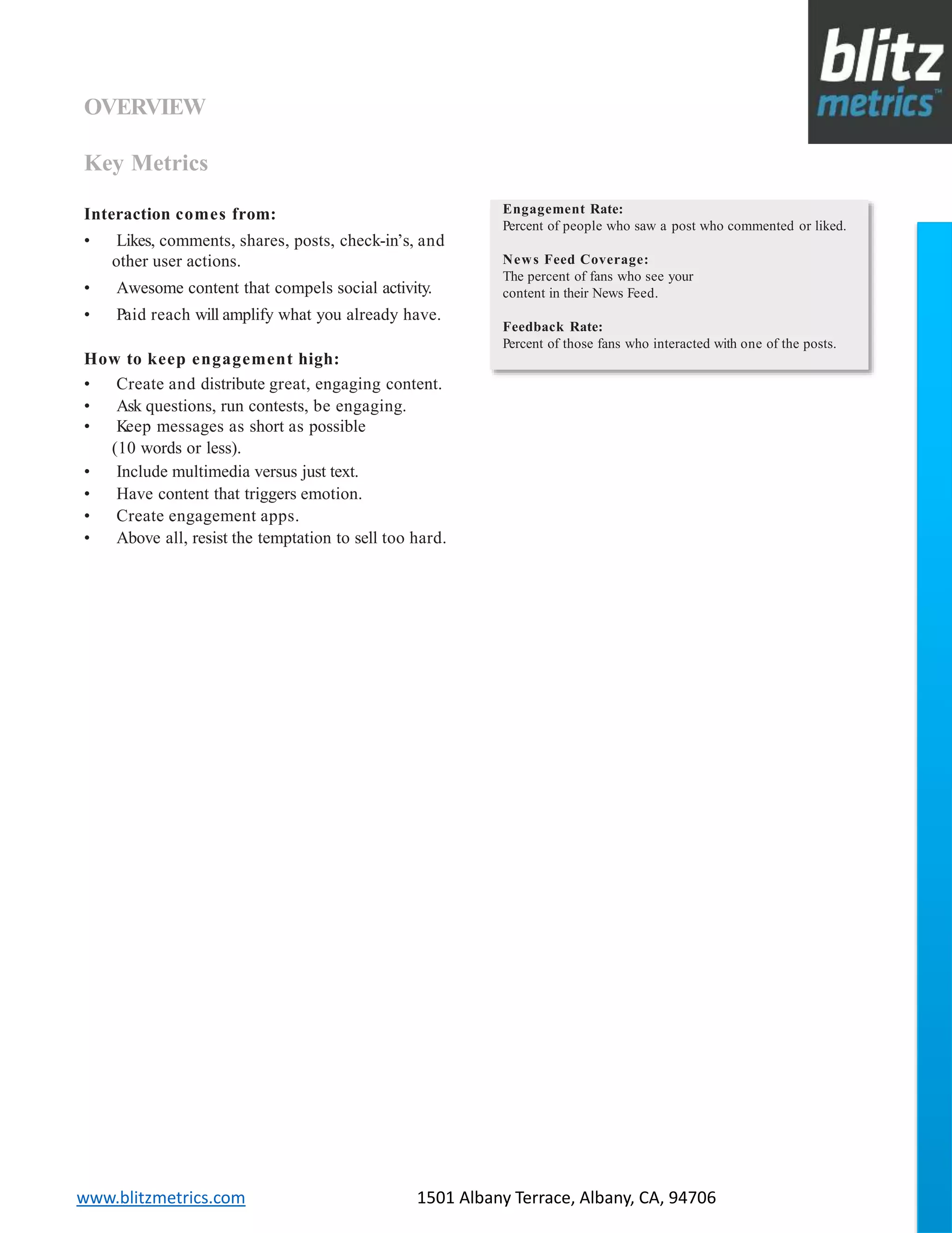 blitzmetrics.com facebook.com/blitzmetrics 2028 E Ben White BLVD STE 240 PMB 5453 Austin TX 78741 Dashboard User Guide V1.8
logo
www.blitzmetrics.com 1501 Albany Terrace, Albany, CA, 94706
OVERVIEW
Key Metrics
How to keep engagement high:
• Create and distribute great, engaging content.
• Ask questions, run contests, be engaging.
• Keep messages as short as possible
(10 words or less).
• Include multimedia versus just text.
• Have content that triggers emotion.
• Create engagement apps.
• Above all, resist the temptation to sell too hard.
Interaction comes from:
• Likes, comments, shares, posts, check-in’s, and
other user actions.
• Awesome content that compels social activity.
• Paid reach will amplify what you already have.
Engagement Rate:
Percent of people who saw a post who commented or liked.
News Feed Coverage:
The percent of fans who see your
content in their News Feed.
Feedback Rate:
Percent of those fans who interacted with one of the posts.
 