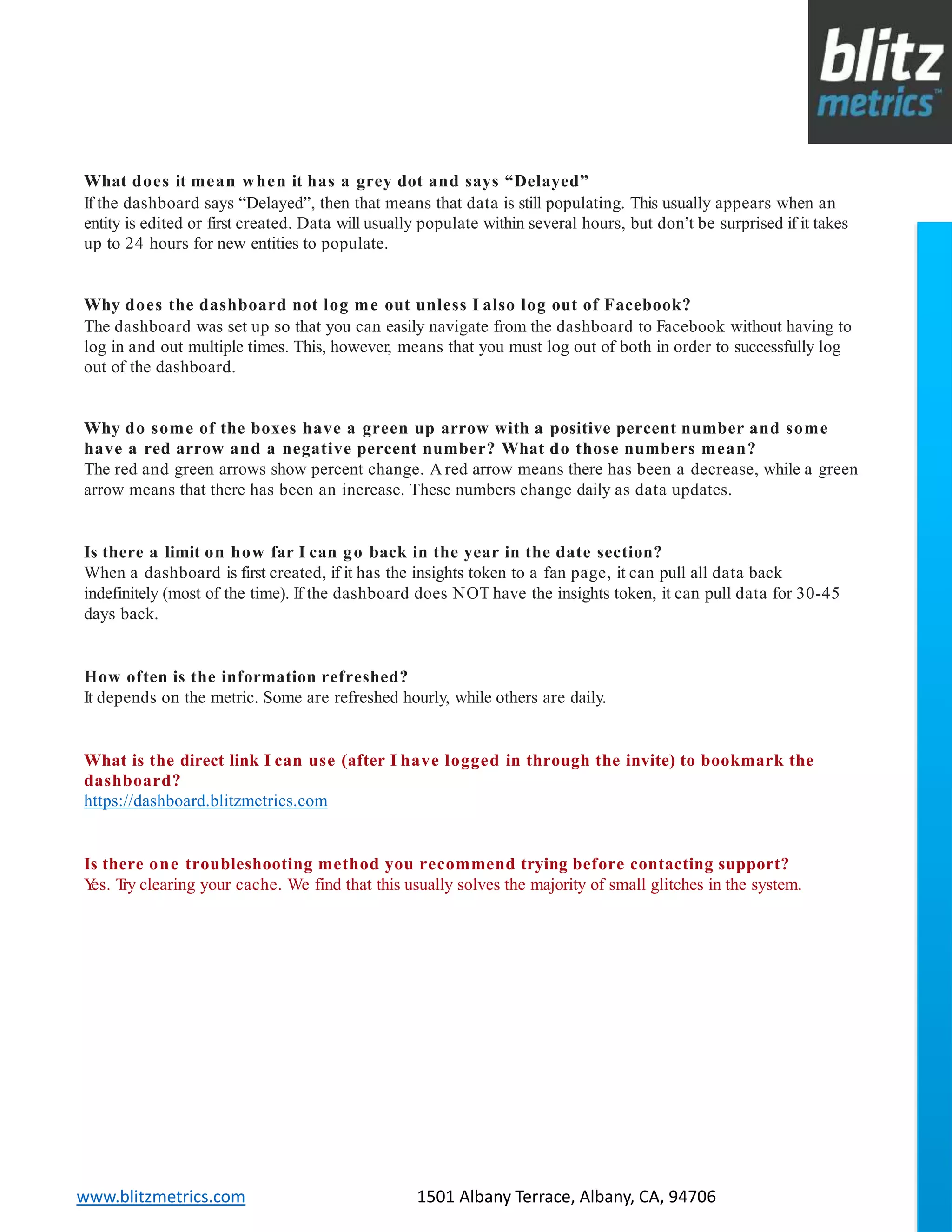 blitzmetrics.com facebook.com/blitzmetrics 2028 E Ben White BLVD STE 240 PMB 5453 Austin TX 78741 Dashboard User Guide V1.8
logo
www.blitzmetrics.com 1501 Albany Terrace, Albany, CA, 94706
What does it mean when it has a grey dot and says “Delayed”
If the dashboard says “Delayed”, then that means that data is still populating. This usually appears when an
entity is edited or first created. Data will usually populate within several hours, but don’t be surprised if it takes
up to 24 hours for new entities to populate.
Why does the dashboard not log me out unless I also log out of Facebook?
The dashboard was set up so that you can easily navigate from the dashboard to Facebook without having to
log in and out multiple times. This, however, means that you must log out of both in order to successfully log
out of the dashboard.
Why do some of the boxes have a green up arrow with a positive percent number and some
have a red arrow and a negative percent number? What do those numbers mean?
The red and green arrows show percent change. A red arrow means there has been a decrease, while a green
arrow means that there has been an increase. These numbers change daily as data updates.
Is there a limit on how far I can go back in the year in the date section?
When a dashboard is first created, if it has the insights token to a fan page, it can pull all data back
indefinitely (most of the time). If the dashboard does NOT have the insights token, it can pull data for 30-45
days back.
How often is the information refreshed?
It depends on the metric. Some are refreshed hourly, while others are daily.
What is the direct link I can use (after I have logged in through the invite) to bookmark the
dashboard?
https://dashboard.blitzmetrics.com
Is there one troubleshooting method you recommend trying before contacting support?
Yes. Try clearing your cache. We find that this usually solves the majority of small glitches in the system.
 