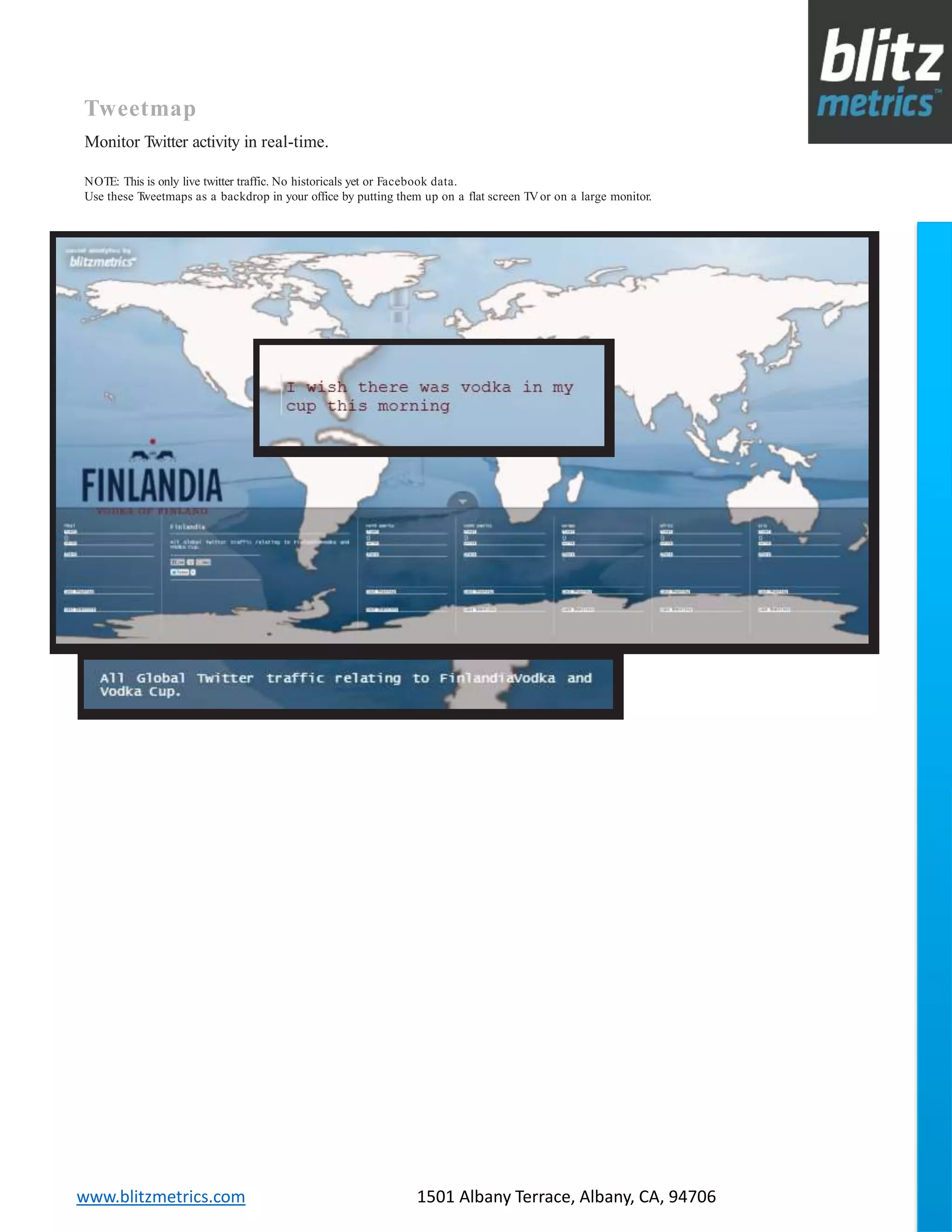 blitzmetrics.com facebook.com/blitzmetrics 2028 E Ben White BLVD STE 240 PMB 5453 Austin TX 78741 Dashboard User Guide V1.8
logo
www.blitzmetrics.com 1501 Albany Terrace, Albany, CA, 94706
Tweetmap
Monitor Twitter activity in real-time.
NOTE: This is only live twitter traffic. No historicals yet or Facebook data.
Use these Tweetmaps as a backdrop in your office by putting them up on a flat screen TVor on a large monitor.
 