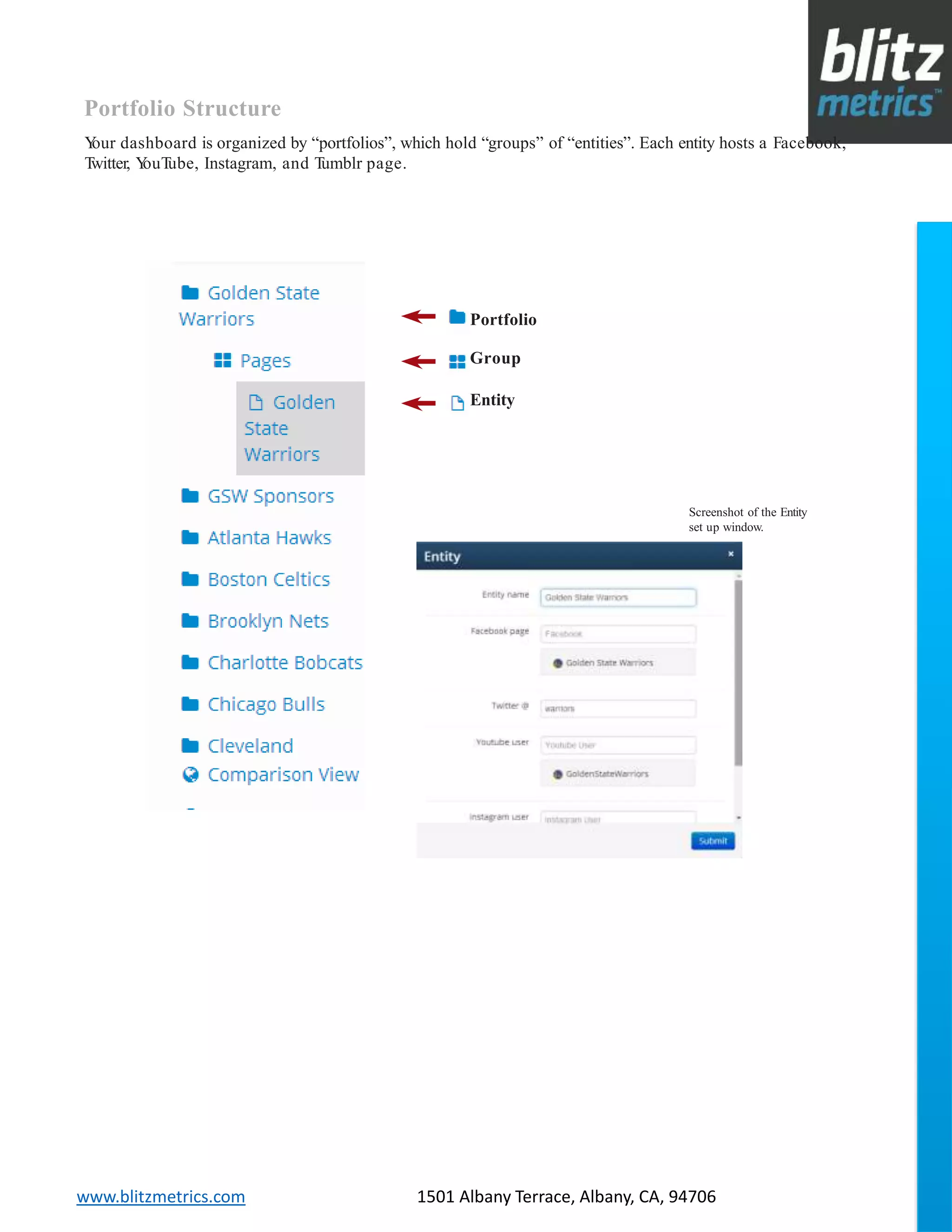 blitzmetrics.com facebook.com/blitzmetrics 2028 E Ben White BLVD STE 240 PMB 5453 Austin TX 78741 Dashboard User Guide V1.8
logo
www.blitzmetrics.com 1501 Albany Terrace, Albany, CA, 94706
Portfolio
Group
Entity
Portfolio Structure
Your dashboard is organized by “portfolios”, which hold “groups” of “entities”. Each entity hosts a Facebook,
Twitter, YouTube, Instagram, and Tumblr page.
Screenshot of the Entity
set up window.
 