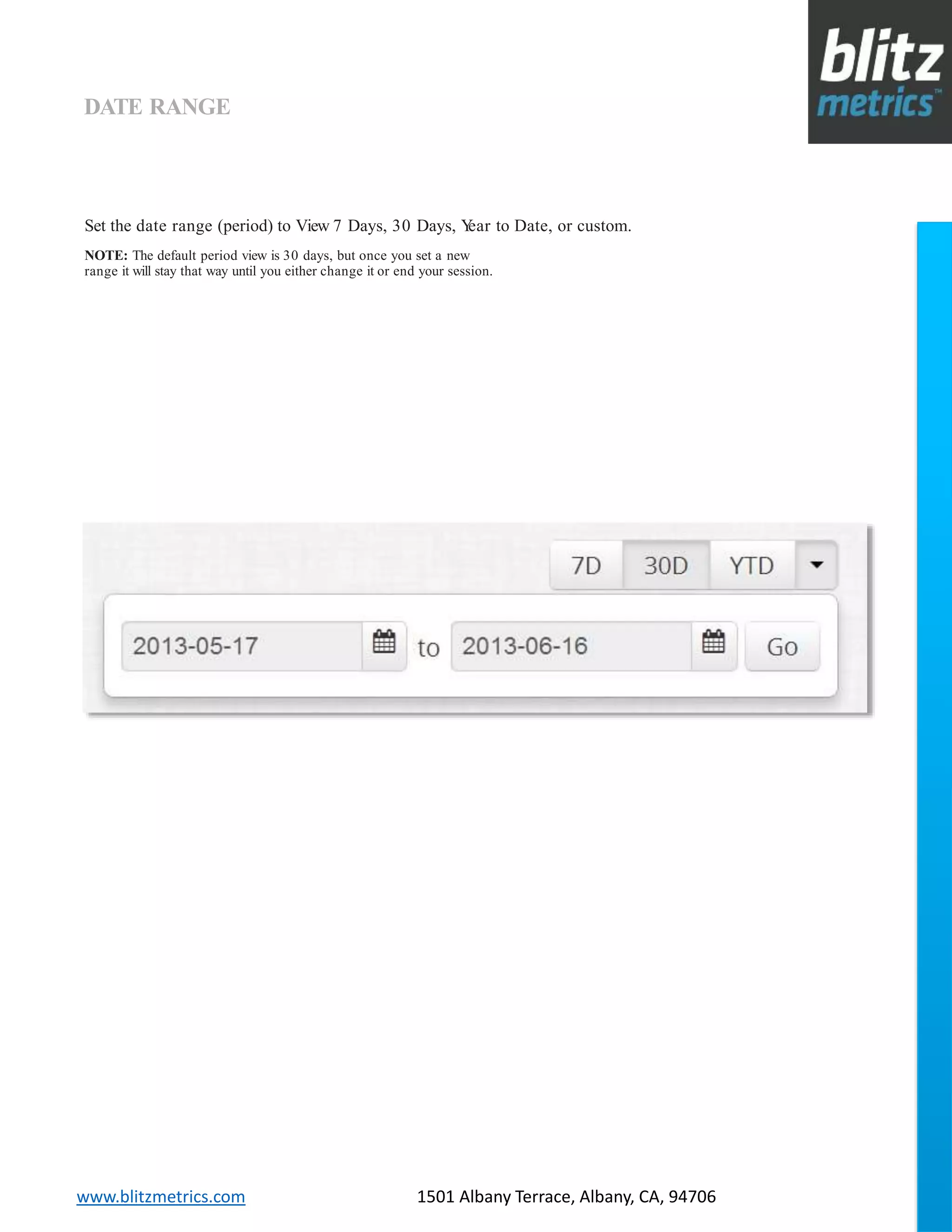 blitzmetrics.com facebook.com/blitzmetrics 2028 E Ben White BLVD STE 240 PMB 5453 Austin TX 78741 Dashboard User Guide V1.8
logo
www.blitzmetrics.com 1501 Albany Terrace, Albany, CA, 94706
DATE RANGE
Set the date range (period) to View 7 Days, 30 Days, Year to Date, or custom.
NOTE: The default period view is 30 days, but once you set a new
range it will stay that way until you either change it or end your session.
 