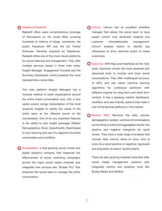 B:9”
                                                T:8.5”




Salesforce Radian6:                                          Lithium: Lithium has an excellent workflow
Radian6 offers users comprehensive coverage                  manager that allows the social team to have
of discussions on the social Web, covering                   expert control over sentiment analysis and
hundreds of millions of blogs, comments, the                 customer      interrelationship         management.
public Facebook API and the full Twitter                     Lithium    enables     teams      to    identify    key
firehouse. Recently acquired by Salesforce,                  influencers to drive real-time action to these
Radian6 offers one of the most robust platforms              customers.
for social listening and management. They offer
                                                             Sysomos: With Map and Heartbeat as the main
multiple services based in three main tools:
                                                             tools, Sysomos covers the most essential and
Insight Manager, Engagement Console and the
                                                             advanced tools to monitor and track social
Summary Dashboard, which presents the most
                                                             conversations. They offer multilingual accuracy
representative social data.
                                                             of 80% and use native machine learning
                                                             algorithms   for     contextual    sentiment       with
The main platform (Insight Manager) has a
                                                             different engines for long form and short form
modular method to build visualizations around
                                                             content. It has a pleasing colorful dashboard,
the entire brand conversation and, with a very
                                                             workflow and user-friendly options that make it




                                                                                                                               B:11.5”
useful wizard, brings interpretation of the most




                                                                                                                       T:11”
                                                             one of the favorite platforms in the market.
acquired widgets to satisfy the needs of the
entire team at the different points of the
                                                             Alterian SM2: Monitors the daily volume,
conversation. One of its very important features
                                                             demographics, location, and tone of conversations
is the ability to add insight packages (Radian
                                                             surrounding a brand and aggregates results into
Demographics, Klout, OpenAmplify, OpenCalais)
                                                             positive and negative categories for quick
to your listening and use it to segment the entire
                                                             review. They have a wide range of analysis that
conversation and workflow.
                                                             include: daily volume, share of voice, tone of
                                                             voice (is a result positive or negative), tagclouds
Socialbakers: a fast-growing social media and                and popularity of search results (reach).
digital analytics company that measures the
effectiveness of social marketing campaigns                  There are also growing marketer tools that offer
across the major social media channels and                   social    media    management          systems     with
integrates new services like “Builder Pro” that              integrated metrics and analytics tools like
empower the social team to manage the entire                 Buddy Media and Wildfire.
conversation.
                                                                                                       .




                                                         9
 
