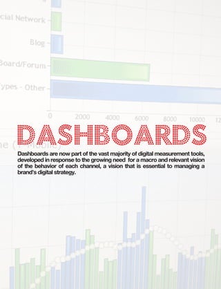B:9”
                                   T:8.5”




Dashboards
Dashboards are now part of the vast majority of digital measurement tools,
developed in response to the growing need for a macro and relevant vision
of the behavior of each channel, a vision that is essential to managing a
brand’s digital strategy.
 