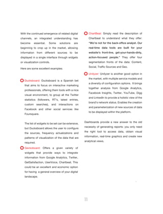B:9”
                                                        T:8.5”




With the continued emergence of related digital                       ChartBeat: Simply read the description of
channels, an integrated understanding has                             Chartbeat to understand what they offer:
become      essential.      Some    solutions     are                 “We’re not for the back-office analyst. Our
beginning to crop up in the market, allowing                          real-time data tools are built for your
information    from   different    sources   to   be                  website's front-line, get-your-hands-dirty,
displayed in a single interface through widgets                       action-focused people.” They offer four
or visualization controls.                                            segmentation fronts of the data: Content,
                                                                      Social, Traffic Sources and Geo.
Here are some excellent examples:
                                                                      Unilyzer: Unilyzer is another good option in
                                                                      the market, with multiple service models and
   Ducksboard: Ducksboard is a Spanish bet
                                                                      a diversity of configuration options. It brings
   that aims to focus on interactive marketing
                                                                      together analysis from Google Analytics,
   professionals, offering them tools with a nice
                                                                      Facebook Insights, Twitter, YouTube, Digg
   visual environment, to group all the Twitter
                                                                      and LinkedIn to provide a holistic view of the
   statistics (followers, RT's, latest entries,
                                                                      brand’s network status. Enables the creation




                                                                                                                                B:11.5”
                                                                                                                        T:11”
   custom      searches),    and   interactions    on
                                                                      and parameterization of new sources of data
   Facebook and other social services like
                                                                      to be displayed within the platform.
   Foursquare.


                                                                 Dashboards provide a new answer to the old
   The list of widgets to be set can be extensive,
                                                                 necessity of generating reports: you only need
   but Ducksboard allows the user to configure
                                                                 the right tool to access data, obtain visual
   the sources, frequency actualizations and
                                                                 information, real-time graphics and create new
   patterns of visualization of the data that are
                                                                 analytical views.
   required.

   Geckoboard: Offers a given variety of
   widgets that provide ways to integrate
   information from Google Analytics, Twitter,
   GetSatisfaction, UserVoice, Chartbeat. This
   could be an excellent and economic option
   for having a general overview of your digital
   landscape.
                                                                                                               .




                                                                 11
 