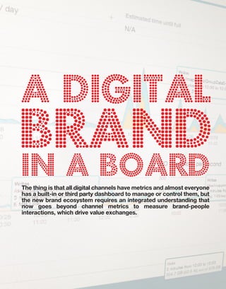 B:9”
                                 T:8.5”




A DIGITAL
BRAND
in A BOARD
The thing is that all digital channels have metrics and almost everyone
has a built-in or third party dashboard to manage or control them, but
the new brand ecosystem requires an integrated understanding that
now goes beyond channel metrics to measure brand-people
interactions, which drive value exchanges.
 