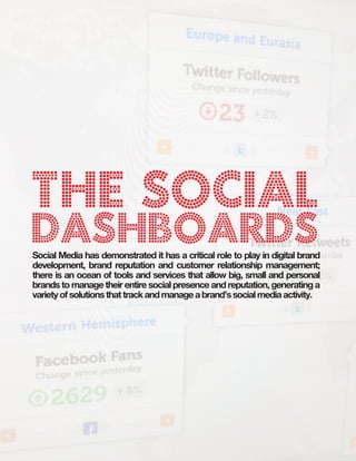 B:9”
                                     T:8.5”




The Social
Dashboards
Social Media has demonstrated it has a critical role to play in digital brand
development, brand reputation and customer relationship management;
there is an ocean of tools and services that allow big, small and personal
brands to manage their entire social presence and reputation, generating a
variety of solutions that track and manage a brand’s social media activity.
 