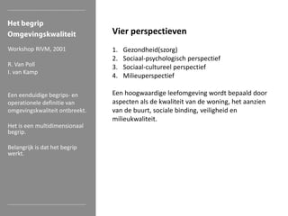 Vier perspectieven
Workshop RIVM, 2001
R. Van Poll
I. van Kamp

Een eenduidige begrips- en
operationele definitie van
omgevingskwaliteit ontbreekt.
Het is een multidimensionaal
begrip.
Belangrijk is dat het begrip
werkt.

1.
2.
3.
4.

Gezondheid(szorg)
Sociaal-psychologisch perspectief
Sociaal-cultureel perspectief
Milieuperspectief

Een hoogwaardige leefomgeving wordt bepaald door
aspecten als de kwaliteit van de woning, het aanzien
van de buurt, sociale binding, veiligheid en
milieukwaliteit.

 