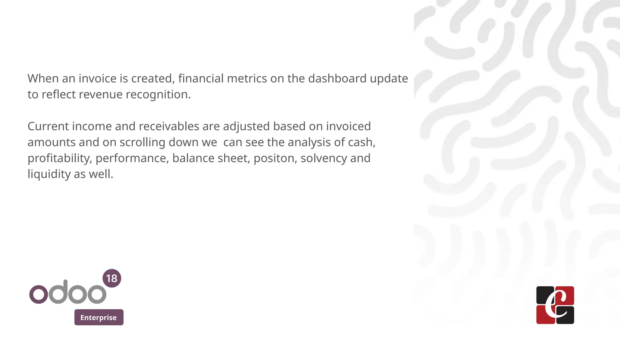 Enterprise
When an invoice is created, financial metrics on the dashboard update
to reflect revenue recognition.
Current income and receivables are adjusted based on invoiced
amounts and on scrolling down we can see the analysis of cash,
profitability, performance, balance sheet, positon, solvency and
liquidity as well.
 