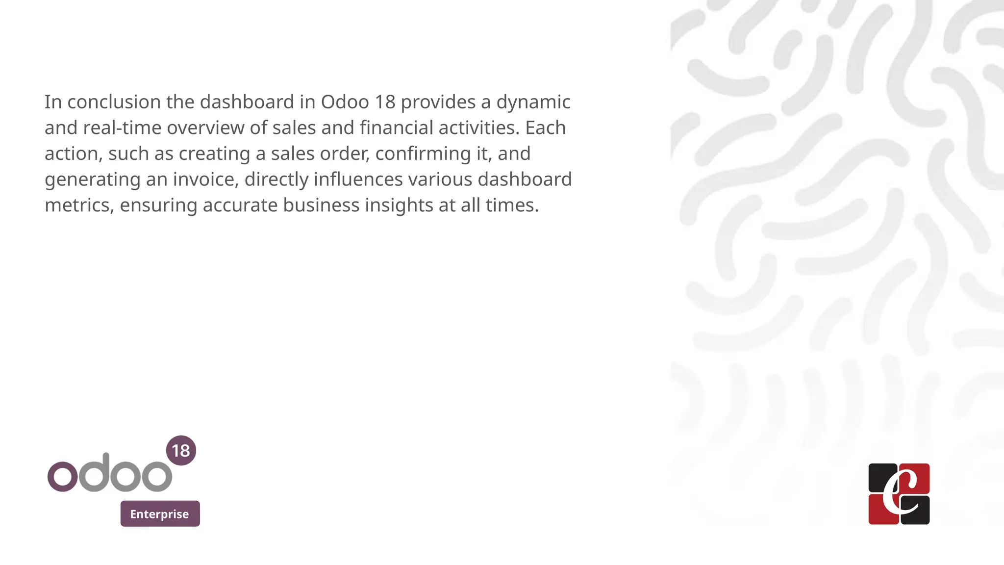 Enterprise
In conclusion the dashboard in Odoo 18 provides a dynamic
and real-time overview of sales and financial activities. Each
action, such as creating a sales order, confirming it, and
generating an invoice, directly influences various dashboard
metrics, ensuring accurate business insights at all times.
 