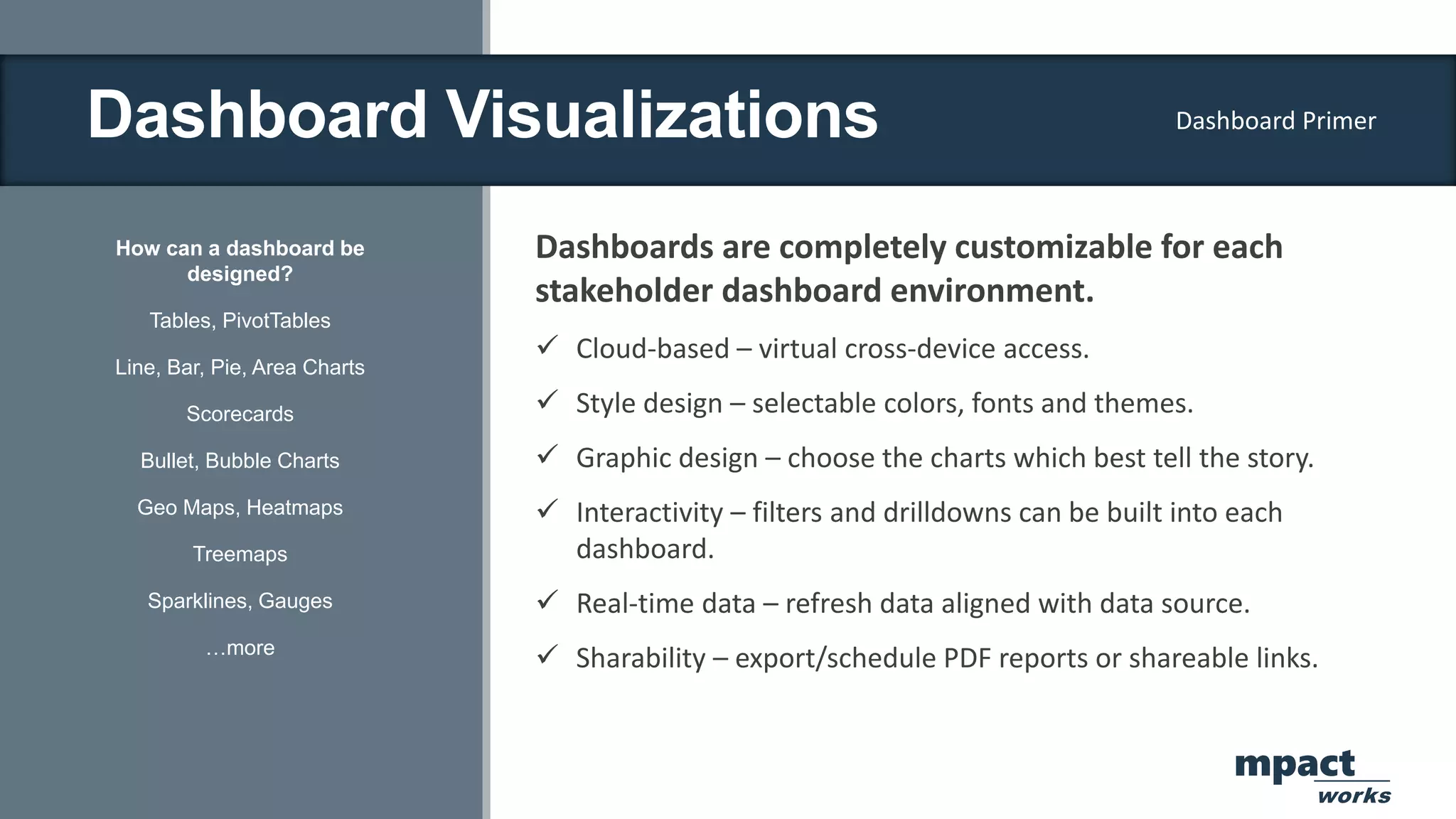 Dashboard Visualizations
How can a dashboard be
designed?
Tables, PivotTables
Line, Bar, Pie, Area Charts
Scorecards
Bullet, Bubble Charts
Geo Maps, Heatmaps
Treemaps
Sparklines, Gauges
…more
Dashboards are completely customizable for each
stakeholder dashboard environment.
 Cloud-based – virtual cross-device access.
 Style design – selectable colors, fonts and themes.
 Graphic design – choose the charts which best tell the story.
 Interactivity – filters and drilldowns can be built into each
dashboard.
 Real-time data – refresh data aligned with data source.
 Sharability – export/schedule PDF reports or shareable links.
Dashboard Primer
mpact
works
 
