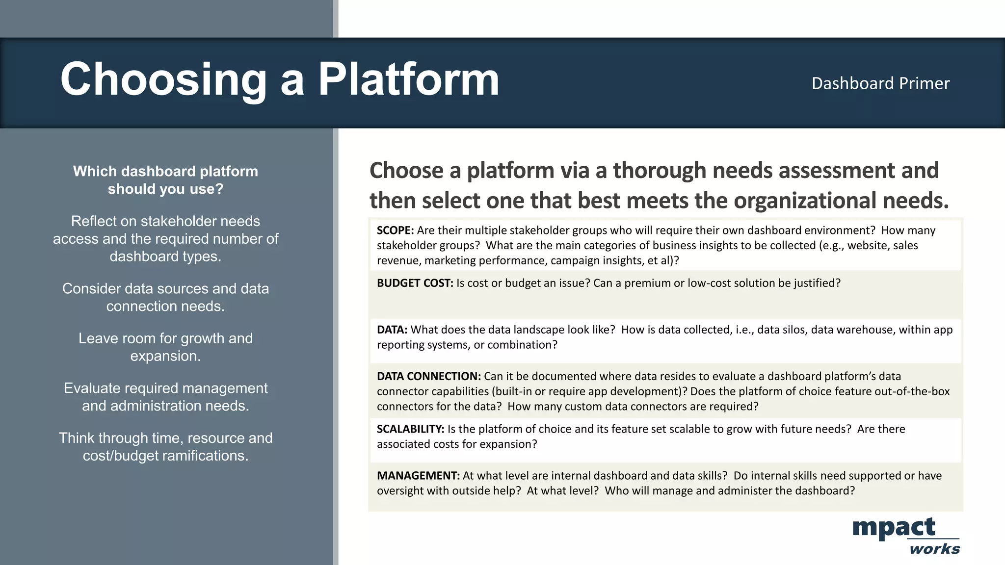 Choosing a Platform
Which dashboard platform
should you use?
Reflect on stakeholder needs
access and the required number of
dashboard types.
Consider data sources and data
connection needs.
Leave room for growth and
expansion.
Evaluate required management
and administration needs.
Think through time, resource and
cost/budget ramifications.
Choose a platform via a thorough needs assessment and
then select one that best meets the organizational needs.
SCOPE: Are their multiple stakeholder groups who will require their own dashboard environment? How many
stakeholder groups? What are the main categories of business insights to be collected (e.g., website, sales
revenue, marketing performance, campaign insights, et al)?
BUDGET COST: Is cost or budget an issue? Can a premium or low-cost solution be justified?
DATA: What does the data landscape look like? How is data collected, i.e., data silos, data warehouse, within app
reporting systems, or combination?
DATA CONNECTION: Can it be documented where data resides to evaluate a dashboard platform’s data
connector capabilities (built-in or require app development)? Does the platform of choice feature out-of-the-box
connectors for the data? How many custom data connectors are required?
SCALABILITY: Is the platform of choice and its feature set scalable to grow with future needs? Are there
associated costs for expansion?
MANAGEMENT: At what level are internal dashboard and data skills? Do internal skills need supported or have
oversight with outside help? At what level? Who will manage and administer the dashboard?
Dashboard Primer
mpact
works
 