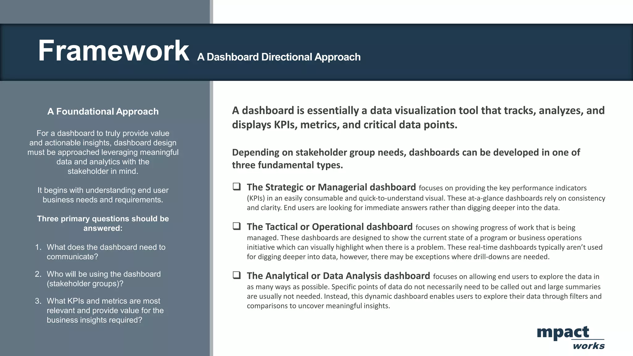 Framework A Dashboard Directional Approach
A Foundational Approach
For a dashboard to truly provide value
and actionable insights, dashboard design
must be approached leveraging meaningful
data and analytics with the
stakeholder in mind.
It begins with understanding end user
business needs and requirements.
Three primary questions should be
answered:
1. What does the dashboard need to
communicate?
2. Who will be using the dashboard
(stakeholder groups)?
3. What KPIs and metrics are most
relevant and provide value for the
business insights required?
A dashboard is essentially a data visualization tool that tracks, analyzes, and
displays KPIs, metrics, and critical data points.
Depending on stakeholder group needs, dashboards can be developed in one of
three fundamental types.
 The Strategic or Managerial dashboard focuses on providing the key performance indicators
(KPIs) in an easily consumable and quick‐to‐understand visual. These at‐a‐glance dashboards rely on consistency
and clarity. End users are looking for immediate answers rather than digging deeper into the data.
 The Tactical or Operational dashboard focuses on showing progress of work that is being
managed. These dashboards are designed to show the current state of a program or business operations
initiative which can visually highlight when there is a problem. These real‐time dashboards typically aren’t used
for digging deeper into data, however, there may be exceptions where drill‐downs are needed.
 The Analytical or Data Analysis dashboard focuses on allowing end users to explore the data in
as many ways as possible. Specific points of data do not necessarily need to be called out and large summaries
are usually not needed. Instead, this dynamic dashboard enables users to explore their data through filters and
comparisons to uncover meaningful insights.
mpact
works
 