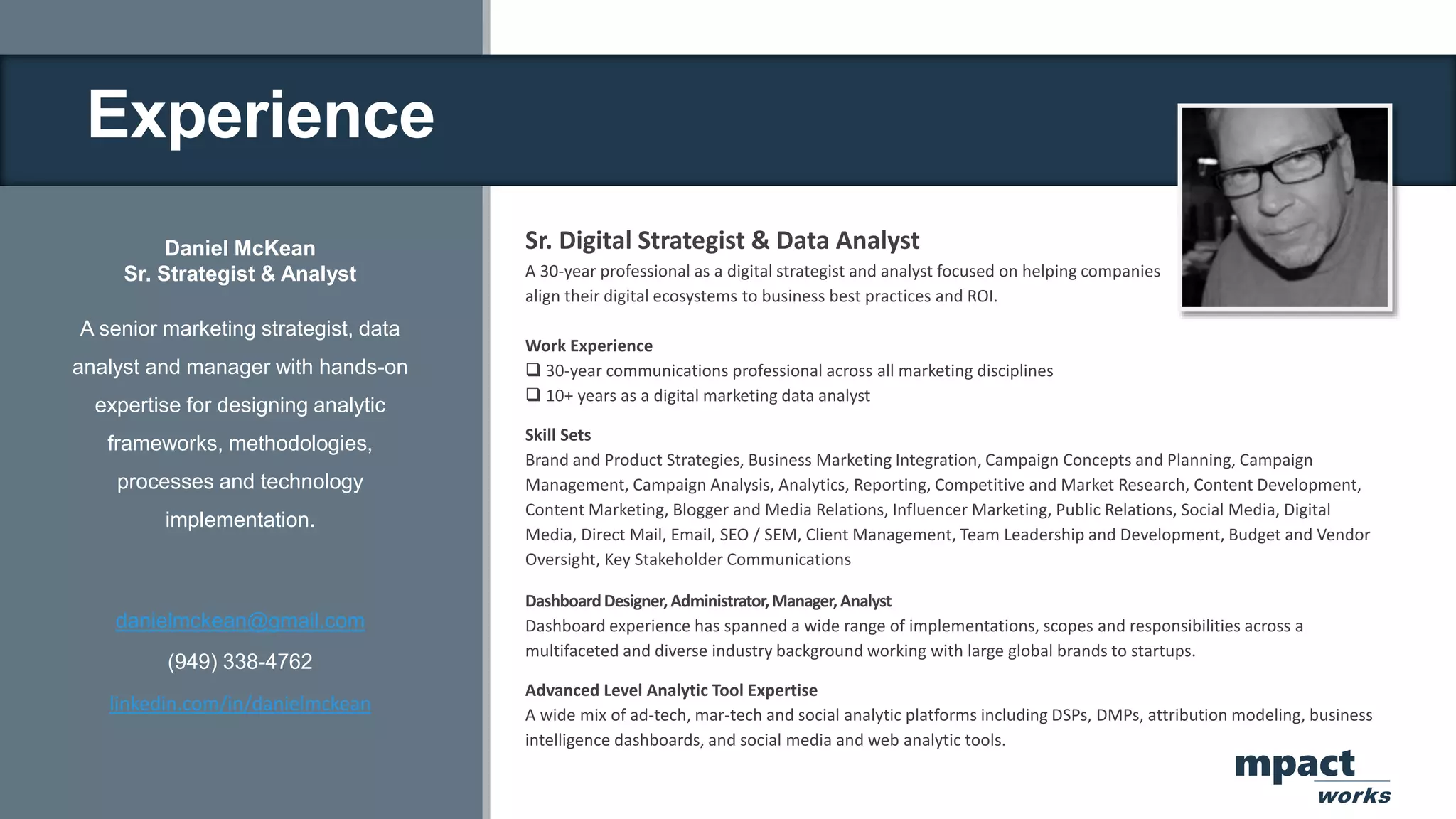 Experience
Daniel McKean
Sr. Strategist & Analyst
A senior marketing strategist, data
analyst and manager with hands-on
expertise for designing analytic
frameworks, methodologies,
processes and technology
implementation.
danielmckean@gmail.com
(949) 338-4762
linkedin.com/in/danielmckean
Sr. Digital Strategist & Data Analyst
A 30-year professional as a digital strategist and analyst focused on helping companies
align their digital ecosystems to business best practices and ROI.
Work Experience
 30-year communications professional across all marketing disciplines
 10+ years as a digital marketing data analyst
Skill Sets
Brand and Product Strategies, Business Marketing Integration, Campaign Concepts and Planning, Campaign
Management, Campaign Analysis, Analytics, Reporting, Competitive and Market Research, Content Development,
Content Marketing, Blogger and Media Relations, Influencer Marketing, Public Relations, Social Media, Digital
Media, Direct Mail, Email, SEO / SEM, Client Management, Team Leadership and Development, Budget and Vendor
Oversight, Key Stakeholder Communications
DashboardDesigner,Administrator,Manager,Analyst
Dashboard experience has spanned a wide range of implementations, scopes and responsibilities across a
multifaceted and diverse industry background working with large global brands to startups.
Advanced Level Analytic Tool Expertise
A wide mix of ad-tech, mar-tech and social analytic platforms including DSPs, DMPs, attribution modeling, business
intelligence dashboards, and social media and web analytic tools.
mpact
works
 