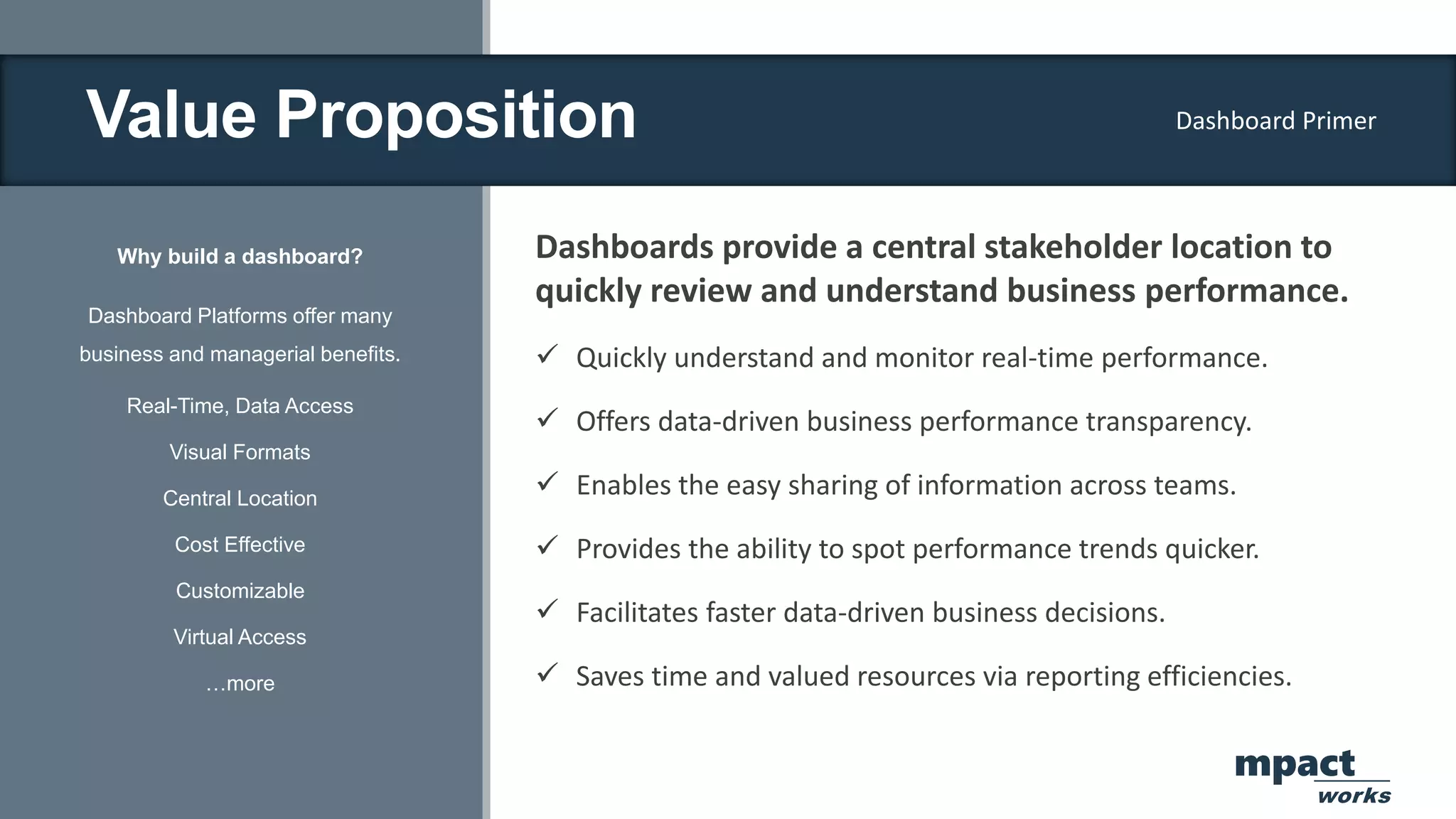 Value Proposition
Why build a dashboard?
Dashboard Platforms offer many
business and managerial benefits.
Real-Time, Data Access
Visual Formats
Central Location
Cost Effective
Customizable
Virtual Access
…more
Dashboards provide a central stakeholder location to
quickly review and understand business performance.
 Quickly understand and monitor real-time performance.
 Offers data-driven business performance transparency.
 Enables the easy sharing of information across teams.
 Provides the ability to spot performance trends quicker.
 Facilitates faster data-driven business decisions.
 Saves time and valued resources via reporting efficiencies.
Dashboard Primer
mpact
works
 