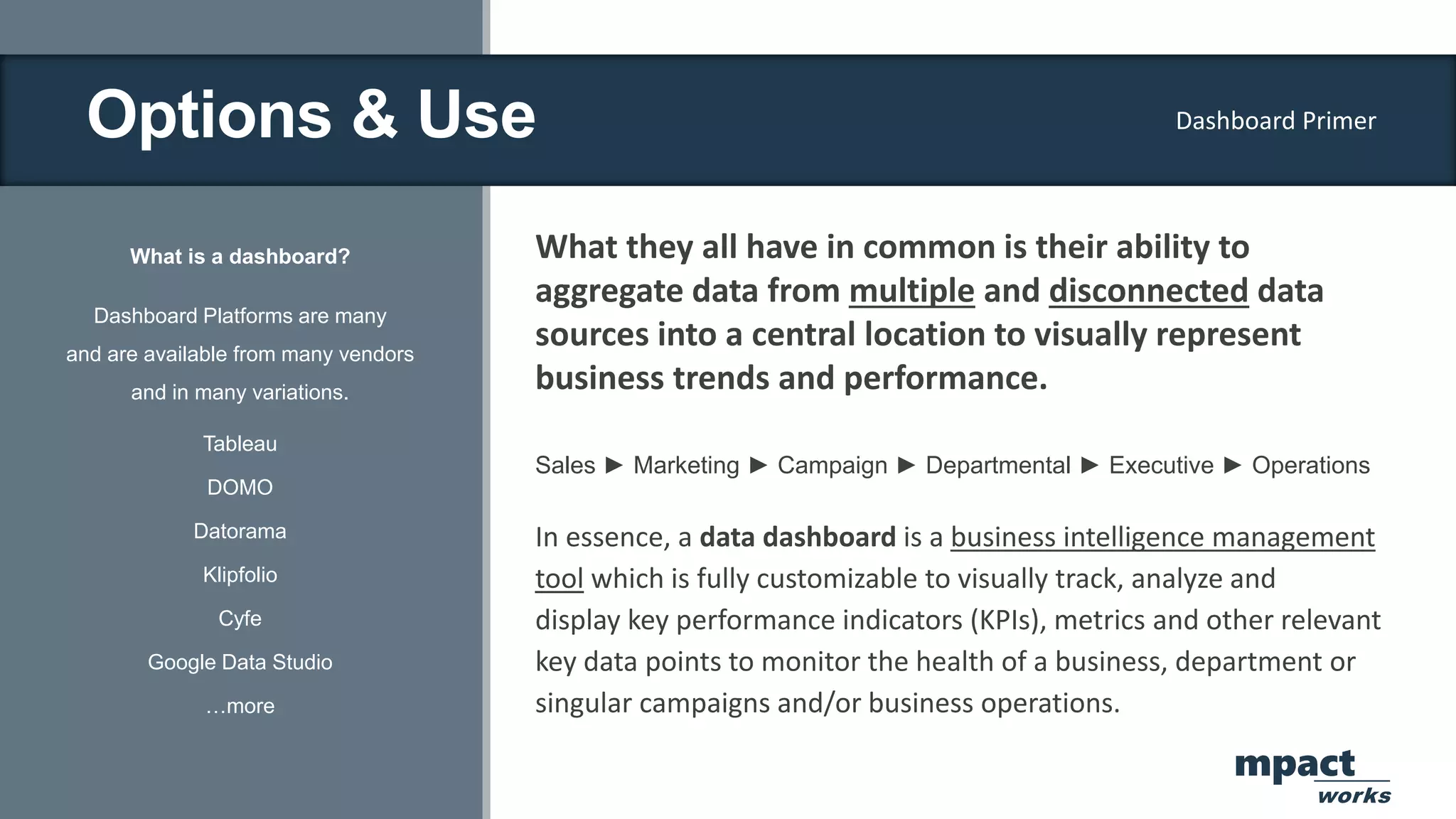 Options & Use
What is a dashboard?
Dashboard Platforms are many
and are available from many vendors
and in many variations.
Tableau
DOMO
Datorama
Klipfolio
Cyfe
Google Data Studio
…more
What they all have in common is their ability to
aggregate data from multiple and disconnected data
sources into a central location to visually represent
business trends and performance.
Sales ► Marketing ► Campaign ► Departmental ► Executive ► Operations
In essence, a data dashboard is a business intelligence management
tool which is fully customizable to visually track, analyze and
display key performance indicators (KPIs), metrics and other relevant
key data points to monitor the health of a business, department or
singular campaigns and/or business operations.
Dashboard Primer
mpact
works
 