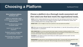 Choosing a Platform
Which dashboard platform
should you use?
Reflect on stakeholder needs
access and the required number of
dashboard types.
Consider data sources and data
connection needs.
Leave room for growth and
expansion.
Evaluate required management
and administration needs.
Think through time, resource and
cost/budget ramifications.
Choose a platform via a thorough needs assessment and
then select one that best meets the organizational needs.
SCOPE: Are their multiple stakeholder groups who will require their own dashboard environment? How many
stakeholder groups? What are the main categories of business insights to be collected (e.g., website, sales
revenue, marketing performance, campaign insights, et al)?
BUDGET COST: Is cost or budget an issue? Can a premium or low-cost solution be justified?
DATA: What does the data landscape look like? How is data collected, i.e., data silos, data warehouse, within app
reporting systems, or combination?
DATA CONNECTION: Can it be documented where data resides to evaluate a dashboard platform’s data
connector capabilities (built-in or require app development)? Does the platform of choice feature out-of-the-box
connectors for the data? How many custom data connectors are required?
SCALABILITY: Is the platform of choice and its feature set scalable to grow with future needs? Are there
associated costs for expansion?
MANAGEMENT: At what level are internal dashboard and data skills? Do internal skills need supported or have
oversight with outside help? At what level? Who will manage and administer the dashboard?
Dashboard Primer
mpact
works
 
