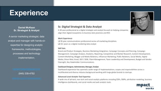 Experience
Daniel McKean
Sr. Strategist & Analyst
A senior marketing strategist, data
analyst and manager with hands-on
expertise for designing analytic
frameworks, methodologies,
processes and technology
implementation.
danielmckean@gmail.com
(949) 338-4762
linkedin.com/in/danielmckean
Sr. Digital Strategist & Data Analyst
A 30-year professional as a digital strategist and analyst focused on helping companies
align their digital ecosystems to business best practices and ROI.
Work Experience
 30-year communications professional across all marketing disciplines
 10+ years as a digital marketing data analyst
Skill Sets
Brand and Product Strategies, Business Marketing Integration, Campaign Concepts and Planning, Campaign
Management, Campaign Analysis, Analytics, Reporting, Competitive and Market Research, Content Development,
Content Marketing, Blogger and Media Relations, Influencer Marketing, Public Relations, Social Media, Digital
Media, Direct Mail, Email, SEO / SEM, Client Management, Team Leadership and Development, Budget and Vendor
Oversight, Key Stakeholder Communications
DashboardDesigner,Administrator,Manager,Analyst
Dashboard experience has spanned a wide range of implementations, scopes and responsibilities across a
multifaceted and diverse industry background working with large global brands to startups.
Advanced Level Analytic Tool Expertise
A wide mix of ad-tech, mar-tech and social analytic platforms including DSPs, DMPs, attribution modeling, business
intelligence dashboards, and social media and web analytic tools.
mpact
works
 