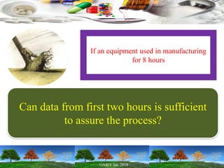 If an equipment used in manufacturing
for 8 hours
Can data from first two hours is sufficient
to assure the process?
 