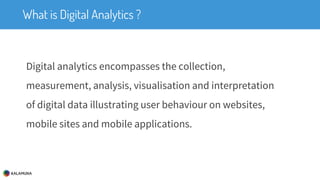 What is Digital Analytics ?
Digital analytics encompasses the collection,
measurement, analysis, visualisation and interpretation
of digital data illustrating user behaviour on websites,
mobile sites and mobile applications.
 