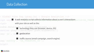 Data Collection
■ A web analytics script collects information about a user’s interactions
with your site as well as the:
■ technology they use (browser, device, OS)
■ geolocation
■ traffic source (email campaign, search engine)
 
