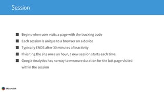 Session
■ Begins when user visits a page with the tracking code
■ Each session is unique to a browser on a device
■ Typically ENDS after 30 minutes of inactivity
■ If visiting the site once an hour, a new session starts each time.
■ Google Analytics has no way to measure duration for the last page visited
within the session
 