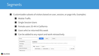 Segments
■ Customizable subsets of visitors based on user, session, or page info. Examples:
■ Mobile Traffic
■ Single Session Users
■ Female users 35-44 in California
■ Users who’ve returned this week
■ Can be added to any report and work retroactively
 