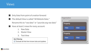 Views
■ Only Data from point of creation forward
■ The default View is called “All Website Data.”
Rename this to “raw data” or “yoursite.org raw data”
■ Have at least 3 views for every account:
1. Raw Data
2. Master View
3. Test View
 