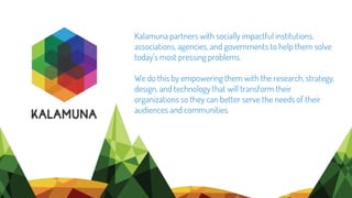 Kalamuna partners with socially impactful institutions,
associations, agencies, and governments to help them solve
today’s most pressing problems.
We do this by empowering them with the research, strategy,
design, and technology that will transform their
organizations so they can better serve the needs of their
audiences and communities.
 