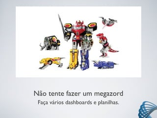 Não tente fazer um megazord
Faça vários dashboards e planilhas.
 