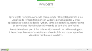 www.stratebi.com 10
IPYWIDGETS
Ipywidgets (también conocido como Jupyter Widgets) permite a los
usuarios de Python trabajar con widgets personalizados y crear
aplicaciones y paneles desde Python, tanto en portátiles Jupyter como
en servidores independientes (cuando se combina con Voila).
Los ordenadores portátiles cobran vida cuando se utilizan widgets
interactivos. Los usuarios obtienen el control de sus datos y pueden
visualizar cambios en los datos.
 