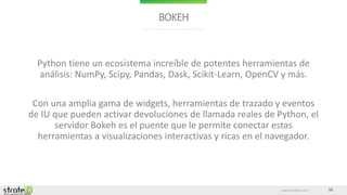 www.stratebi.com 12
BOKEH
Python tiene un ecosistema increíble de potentes herramientas de
análisis: NumPy, Scipy, Pandas, Dask, Scikit-Learn, OpenCV y más.
Con una amplia gama de widgets, herramientas de trazado y eventos
de IU que pueden activar devoluciones de llamada reales de Python, el
servidor Bokeh es el puente que le permite conectar estas
herramientas a visualizaciones interactivas y ricas en el navegador.
 