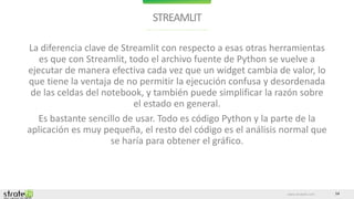 www.stratebi.com 14
STREAMLIT
La diferencia clave de Streamlit con respecto a esas otras herramientas
es que con Streamlit, todo el archivo fuente de Python se vuelve a
ejecutar de manera efectiva cada vez que un widget cambia de valor, lo
que tiene la ventaja de no permitir la ejecución confusa y desordenada
de las celdas del notebook, y también puede simplificar la razón sobre
el estado en general.
Es bastante sencillo de usar. Todo es código Python y la parte de la
aplicación es muy pequeña, el resto del código es el análisis normal que
se haría para obtener el gráfico.
 