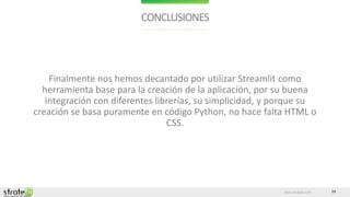 www.stratebi.com 19
CONCLUSIONES
Finalmente nos hemos decantado por utilizar Streamlit como
herramienta base para la creación de la aplicación, por su buena
integración con diferentes librerías, su simplicidad, y porque su
creación se basa puramente en código Python, no hace falta HTML o
CSS.
 