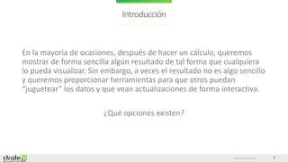 www.stratebi.com 2
Introducción
En la mayoría de ocasiones, después de hacer un cálculo, queremos
mostrar de forma sencilla algún resultado de tal forma que cualquiera
lo pueda visualizar. Sin embargo, a veces el resultado no es algo sencillo
y queremos proporcionar herramientas para que otros puedan
“juguetear” los datos y que vean actualizaciones de forma interactiva.
¿Qué opciones existen?
 