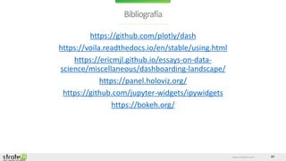 www.stratebi.com 20
Bibliografía
https://github.com/plotly/dash
https://voila.readthedocs.io/en/stable/using.html
https://ericmjl.github.io/essays-on-data-
science/miscellaneous/dashboarding-landscape/
https://panel.holoviz.org/
https://github.com/jupyter-widgets/ipywidgets
https://bokeh.org/
 