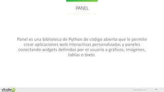 www.stratebi.com 4
PANEL
Panel es una biblioteca de Python de código abierto que le permite
crear aplicaciones web interactivas personalizadas y paneles
conectando widgets definidos por el usuario a gráficos, imágenes,
tablas o texto.
 