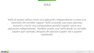 www.stratebi.com 8
VOILÀ
Voilà se puede utilizar como una aplicación independiente o como una
extensión de servidor Jupyter. Voilà se puede usar para ejecutar,
convertir y servir una computadora portátil Jupyter como una
aplicación independiente. También puede usar Voilà desde un servidor
Jupyter (por ejemplo, después de ejecutar jupyter lab o jupyter
notebook).
 