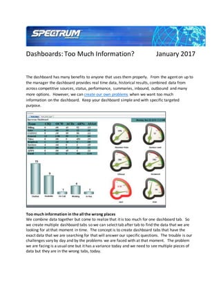 Dashboards:Too Much Information? January 2017
The dashboard has many benefits to anyone that uses them properly. From the agent on up to
the manager the dashboard provides real time data, historical results, combined data from
across competitive sources, status, performance, summaries, inbound, outbound and many
more options. However, we can create our own problems when we want too much
information on the dashboard. Keep your dashboard simple and with specific targeted
purpose.
Too much information in the all the wrong places
We combine data together but come to realize that it is too much for one dashboard tab. So
we create multiple dashboard tabs so we can select tab after tab to find the data that we are
looking for at that moment in time. The concept is to create dashboard tabs that have the
exact data that we are searching for that will answer our specific questions. The trouble is our
challenges vary by day and by the problems we are faced with at that moment. The problem
we are facing is a usual one but it has a variance today and we need to see multiple pieces of
data but they are in the wrong tabs, today.
 